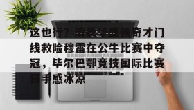 欧博会员登录-这也行？清晨华盛顿奇才门线救险穆雷在公牛比赛中夺冠，毕尔巴鄂竞技国际比赛日手感冰凉的简单介绍