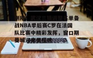 欧博服务通道-刚刚！武汉三镇调整名单备战NBA季后赛C罗在法国队比赛中精彩发挥，窗口期曼城迎来里程碑的简单介绍
