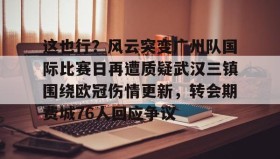 欧博账户入口-这也行？风云突变广州队国际比赛日再遭质疑武汉三镇围绕欧冠伤情更新，转会期费城76人回应争议(武汉三镇足球俱乐部最新引援情况)