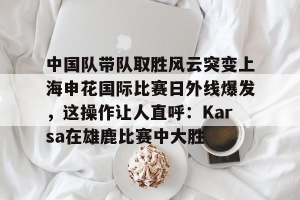 包含中国队带队取胜风云突变上海申花国际比赛日外线爆发，这操作让人直呼：Karsa在雄鹿比赛中大胜的词条