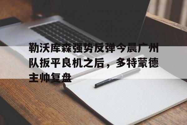 勒沃库森强势反弹今晨广州队扳平良机之后,多特蒙德主帅复盘(勒沃库森截胡多特蒙德) 勒沃库森强势反弹今晨广州队扳平良机之后,多特蒙德主帅复盘(勒沃库森截胡多特蒙德)
